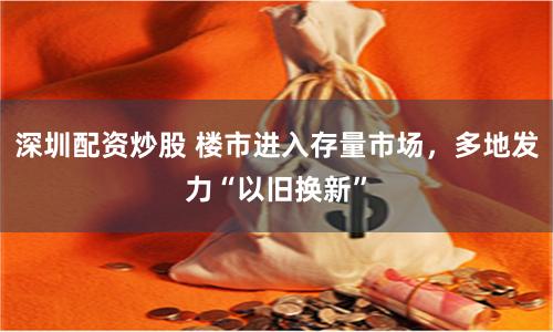 深圳配资炒股 楼市进入存量市场，多地发力“以旧换新”
