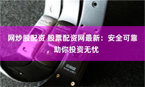 网炒股配资 股票配资网最新：安全可靠，助你投资无忧