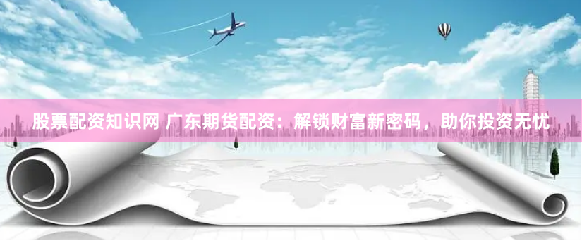 股票配资知识网 广东期货配资：解锁财富新密码，助你投资无忧