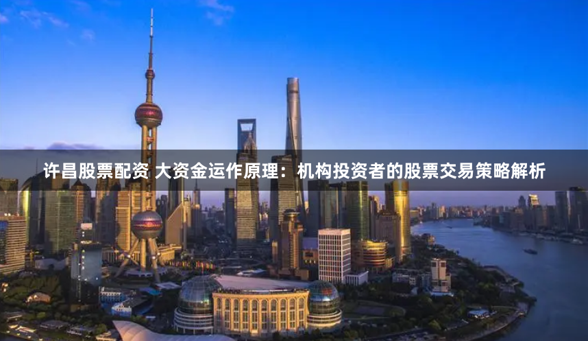 许昌股票配资 大资金运作原理：机构投资者的股票交易策略解析