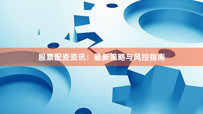 股票配资资讯：最新策略与风控指南